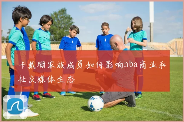 卡戴珊家族成员如何影响nba商业和社交媒体生态