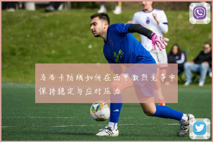 马洛卡防线如何在西甲激烈竞争中保持稳定与应对压力