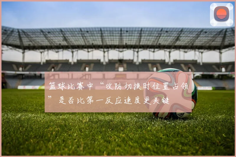 篮球比赛中“攻防切换时位置占领”是否比第一反应速度更关键
