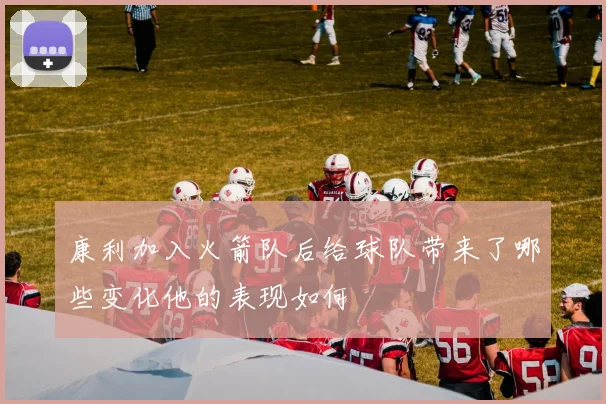 康利加入火箭队后给球队带来了哪些变化他的表现如何