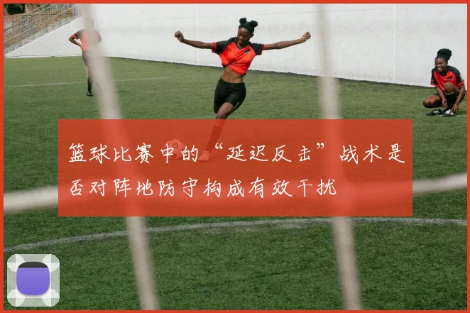 篮球比赛中的“延迟反击”战术是否对阵地防守构成有效干扰
